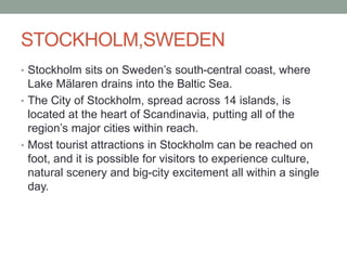 STOCKHOLM,SWEDEN
• Stockholm sits on Sweden’s south-central coast, where
Lake Mälaren drains into the Baltic Sea.
• The City of Stockholm, spread across 14 islands, is
located at the heart of Scandinavia, putting all of the
region’s major cities within reach.
• Most tourist attractions in Stockholm can be reached on
foot, and it is possible for visitors to experience culture,
natural scenery and big-city excitement all within a single
day.
 