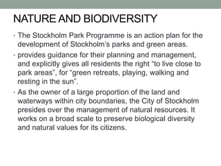 NATURE AND BIODIVERSITY
• The Stockholm Park Programme is an action plan for the
development of Stockholm’s parks and green areas.
• provides guidance for their planning and management,
and explicitly gives all residents the right “to live close to
park areas”, for “green retreats, playing, walking and
resting in the sun”.
• As the owner of a large proportion of the land and
waterways within city boundaries, the City of Stockholm
presides over the management of natural resources. It
works on a broad scale to preserve biological diversity
and natural values for its citizens.
 