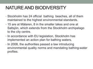 NATURE AND BIODIVERSITY
• Stockholm has 24 official bathing beaches, all of them
maintained to the highest environmental standards.
• 15 are at Mälaren, 8 in the smaller lakes and one at
Saltsjön, which extends from the Stockholm archipelago
to the city centre.
• In accordance with EU legislation, Stockholm has
implemented an action plan for bathing waters.
• In 2008, the authorities passed a law introducing
environmental quality norms and mandating bathing-water
profiles.
 
