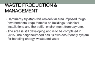 WASTE PRODUCTION &
MANAGEMENT
• Hammarby Sjöstad- this residential area imposed tough
environmental requirements on buildings, technical
installations and the traffic environment from day one.
• The area is still developing and is to be completed in
2015. The neighbourhood has its own eco-friendly system
for handling energy, waste and water
 