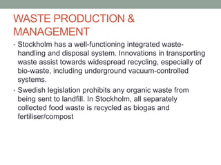WASTE PRODUCTION &
MANAGEMENT
• Stockholm has a well-functioning integrated waste-
handling and disposal system. Innovations in transporting
waste assist towards widespread recycling, especially of
bio-waste, including underground vacuum-controlled
systems.
• Swedish legislation prohibits any organic waste from
being sent to landfill. In Stockholm, all separately
collected food waste is recycled as biogas and
fertiliser/compost
 