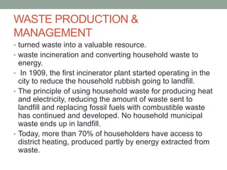 WASTE PRODUCTION &
MANAGEMENT
• turned waste into a valuable resource.
• waste incineration and converting household waste to
energy.
• In 1909, the first incinerator plant started operating in the
city to reduce the household rubbish going to landfill.
• The principle of using household waste for producing heat
and electricity, reducing the amount of waste sent to
landfill and replacing fossil fuels with combustible waste
has continued and developed. No household municipal
waste ends up in landfill.
• Today, more than 70% of householders have access to
district heating, produced partly by energy extracted from
waste.
 