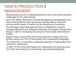 WASTE PRODUCTION &
MANAGEMENT
• Reducing the amount of waste generated is one of the most important
challenges for the years ahead.
• Since the 1990s, Stockholm’s Waste Management Administration has
been working hard to raise awareness among citizens about the
environmental impact of waste and the importance of recycling.
• The Strategic Waste Management Plan for 2008-2012 contains
strategic objectives and assigned measures and targets. Among other
things, it calls for increasing the amount of food waste collected and
treated.
• target to treat at least 35% of the food waste from restaurants and
grocery stores and 10% of food waste from households biologically.
• To achieve this, it promotes a separate collection of high-quality food
waste from restaurants.
• In 2007, 9.5% of the food waste from restaurants and groceries and
2% of the food waste from households was treated biologically.
 