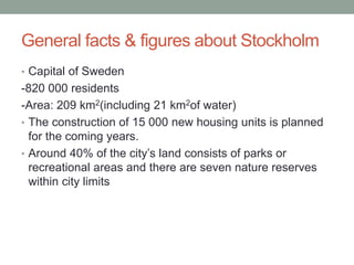 General facts & figures about Stockholm
• Capital of Sweden
-820 000 residents
-Area: 209 km2(including 21 km2of water)
• The construction of 15 000 new housing units is planned
for the coming years.
• Around 40% of the city’s land consists of parks or
recreational areas and there are seven nature reserves
within city limits
 
