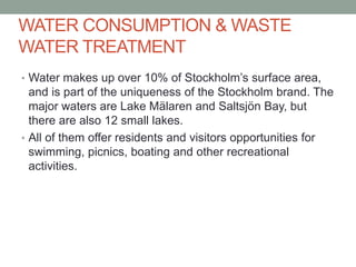 WATER CONSUMPTION & WASTE
WATER TREATMENT
• Water makes up over 10% of Stockholm’s surface area,
and is part of the uniqueness of the Stockholm brand. The
major waters are Lake Mälaren and Saltsjön Bay, but
there are also 12 small lakes.
• All of them offer residents and visitors opportunities for
swimming, picnics, boating and other recreational
activities.
 