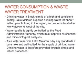 WATER CONSUMPTION & WASTE
WATER TREATMENT
• Drinking water in Stockholm is of a high and consistent
quality. Lake Mälaren supplies drinking water for about 1
million people living in the region, and water is treated in
two waterworks west of the city.
• Water quality is tightly controlled by the Food
Administration Authority, which must approve all chemical
and microbiological analyses.
• As a water reservoir, Lake Mälaren is by any standards a
pure lake and well-suited for the supply of drinking water.
Drinking water is therefore provided through simple and
robust processes.
 