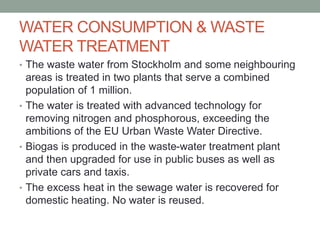 WATER CONSUMPTION & WASTE
WATER TREATMENT
• The waste water from Stockholm and some neighbouring
areas is treated in two plants that serve a combined
population of 1 million.
• The water is treated with advanced technology for
removing nitrogen and phosphorous, exceeding the
ambitions of the EU Urban Waste Water Directive.
• Biogas is produced in the waste-water treatment plant
and then upgraded for use in public buses as well as
private cars and taxis.
• The excess heat in the sewage water is recovered for
domestic heating. No water is reused.
 