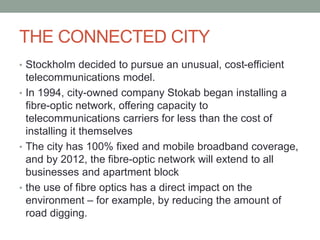 THE CONNECTED CITY
• Stockholm decided to pursue an unusual, cost-efficient
telecommunications model.
• In 1994, city-owned company Stokab began installing a
fibre-optic network, offering capacity to
telecommunications carriers for less than the cost of
installing it themselves
• The city has 100% fixed and mobile broadband coverage,
and by 2012, the fibre-optic network will extend to all
businesses and apartment block
• the use of fibre optics has a direct impact on the
environment – for example, by reducing the amount of
road digging.
 