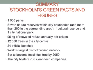 SUMMARY
STOCKHOLM’S GREEN FACTS AND
FIGURES
• 1 000 parks
• Seven nature reserves within city boundaries (and more
than 200 in the surrounding area), 1 cultural reserve and
1 city national park
• 95 kg of recycled refuse annually per citizen
• 12 000 trees in the city centre
• 24 official beaches
• World’s largest district cooling network
• Set to become fossil-fuel free by 2050
• The city hosts 2 700 clean-tech companies
 
