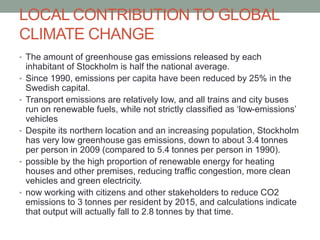 LOCAL CONTRIBUTION TO GLOBAL
CLIMATE CHANGE
• The amount of greenhouse gas emissions released by each
inhabitant of Stockholm is half the national average.
• Since 1990, emissions per capita have been reduced by 25% in the
Swedish capital.
• Transport emissions are relatively low, and all trains and city buses
run on renewable fuels, while not strictly classified as ‘low-emissions’
vehicles
• Despite its northern location and an increasing population, Stockholm
has very low greenhouse gas emissions, down to about 3.4 tonnes
per person in 2009 (compared to 5.4 tonnes per person in 1990).
• possible by the high proportion of renewable energy for heating
houses and other premises, reducing traffic congestion, more clean
vehicles and green electricity.
• now working with citizens and other stakeholders to reduce CO2
emissions to 3 tonnes per resident by 2015, and calculations indicate
that output will actually fall to 2.8 tonnes by that time.
 