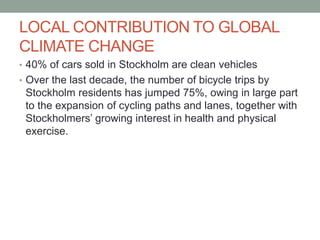 LOCAL CONTRIBUTION TO GLOBAL
CLIMATE CHANGE
• 40% of cars sold in Stockholm are clean vehicles
• Over the last decade, the number of bicycle trips by
Stockholm residents has jumped 75%, owing in large part
to the expansion of cycling paths and lanes, together with
Stockholmers’ growing interest in health and physical
exercise.
 