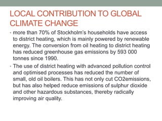 LOCAL CONTRIBUTION TO GLOBAL
CLIMATE CHANGE
• more than 70% of Stockholm’s households have access
to district heating, which is mainly powered by renewable
energy. The conversion from oil heating to district heating
has reduced greenhouse gas emissions by 593 000
tonnes since 1990.
• The use of district heating with advanced pollution control
and optimised processes has reduced the number of
small, old oil boilers. This has not only cut CO2emissions,
but has also helped reduce emissions of sulphur dioxide
and other hazardous substances, thereby radically
improving air quality.
 