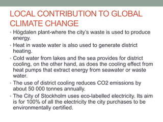 LOCAL CONTRIBUTION TO GLOBAL
CLIMATE CHANGE
• Högdalen plant-where the city’s waste is used to produce
energy.
• Heat in waste water is also used to generate district
heating.
• Cold water from lakes and the sea provides for district
cooling, on the other hand, as does the cooling effect from
heat pumps that extract energy from seawater or waste
water.
• The use of district cooling reduces CO2 emissions by
about 50 000 tonnes annually.
• The City of Stockholm uses eco-labelled electricity. Its aim
is for 100% of all the electricity the city purchases to be
environmentally certified.
 