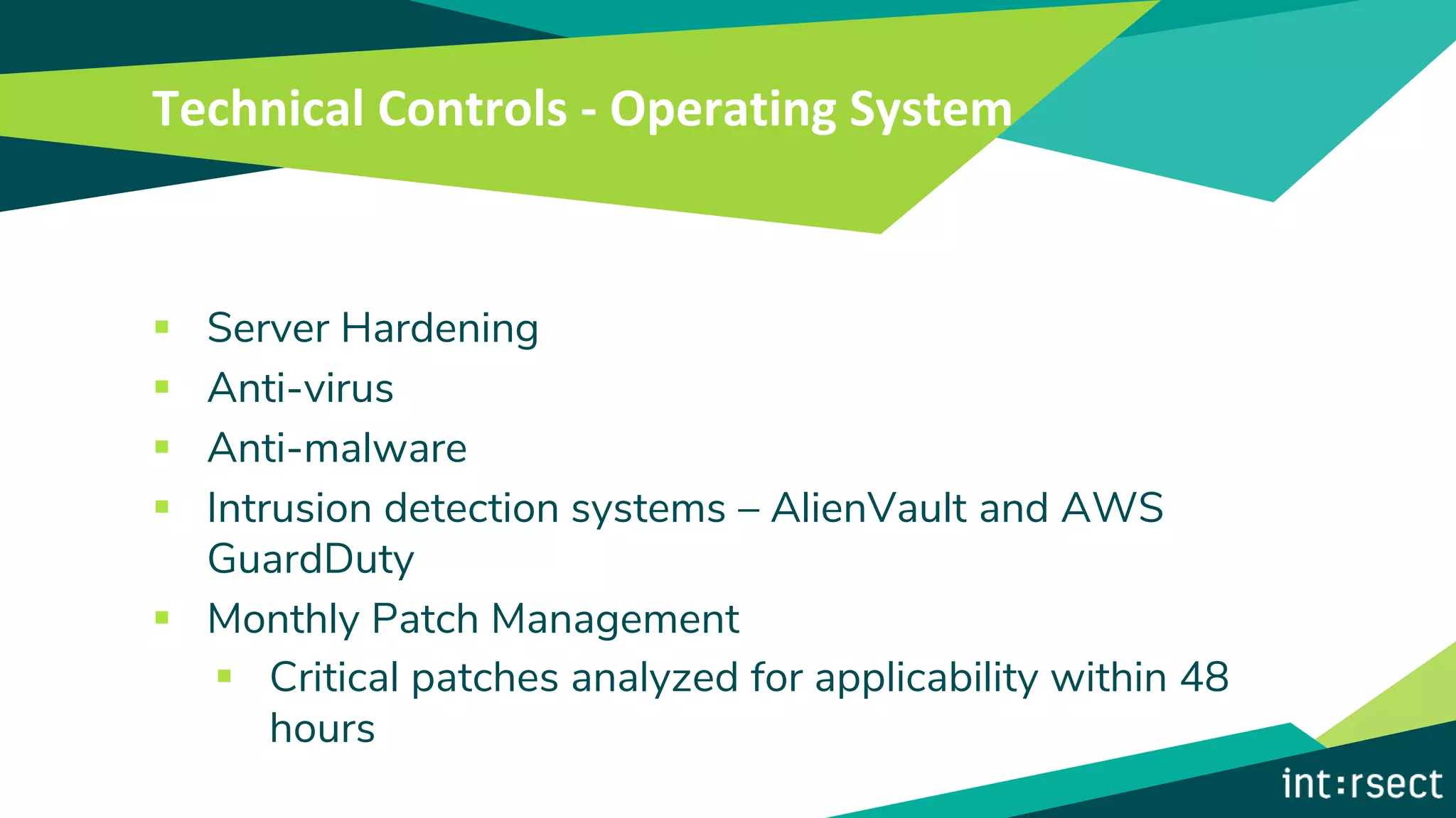 Technical Controls - Operating System
▪ Server Hardening
▪ Anti-virus
▪ Anti-malware
▪ Intrusion detection systems – AlienVault and AWS
GuardDuty
▪ Monthly Patch Management
▪ Critical patches analyzed for applicability within 48
hours
 