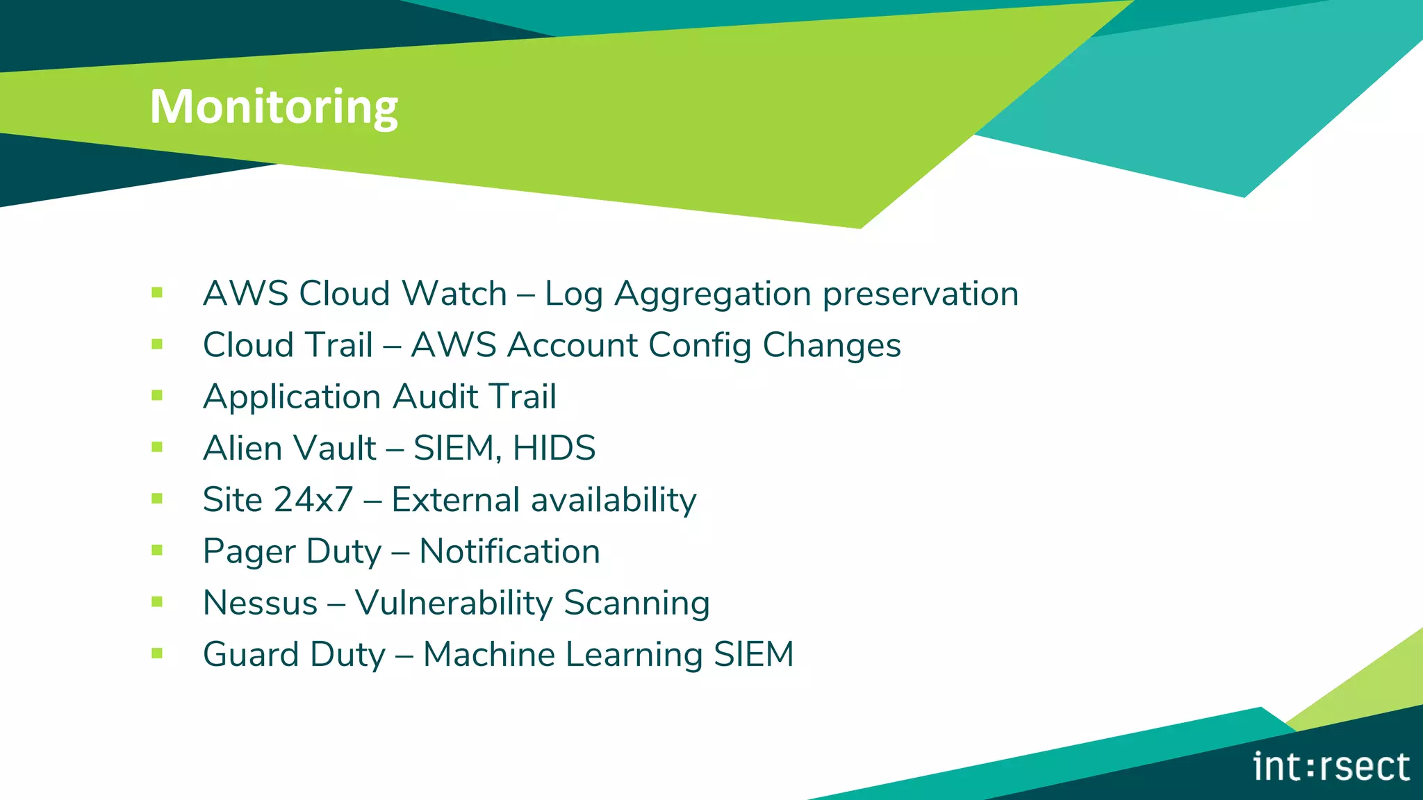 Monitoring
▪ AWS Cloud Watch – Log Aggregation preservation
▪ Cloud Trail – AWS Account Config Changes
▪ Application Audit Trail
▪ Alien Vault – SIEM, HIDS
▪ Site 24x7 – External availability
▪ Pager Duty – Notification
▪ Nessus – Vulnerability Scanning
▪ Guard Duty – Machine Learning SIEM
 