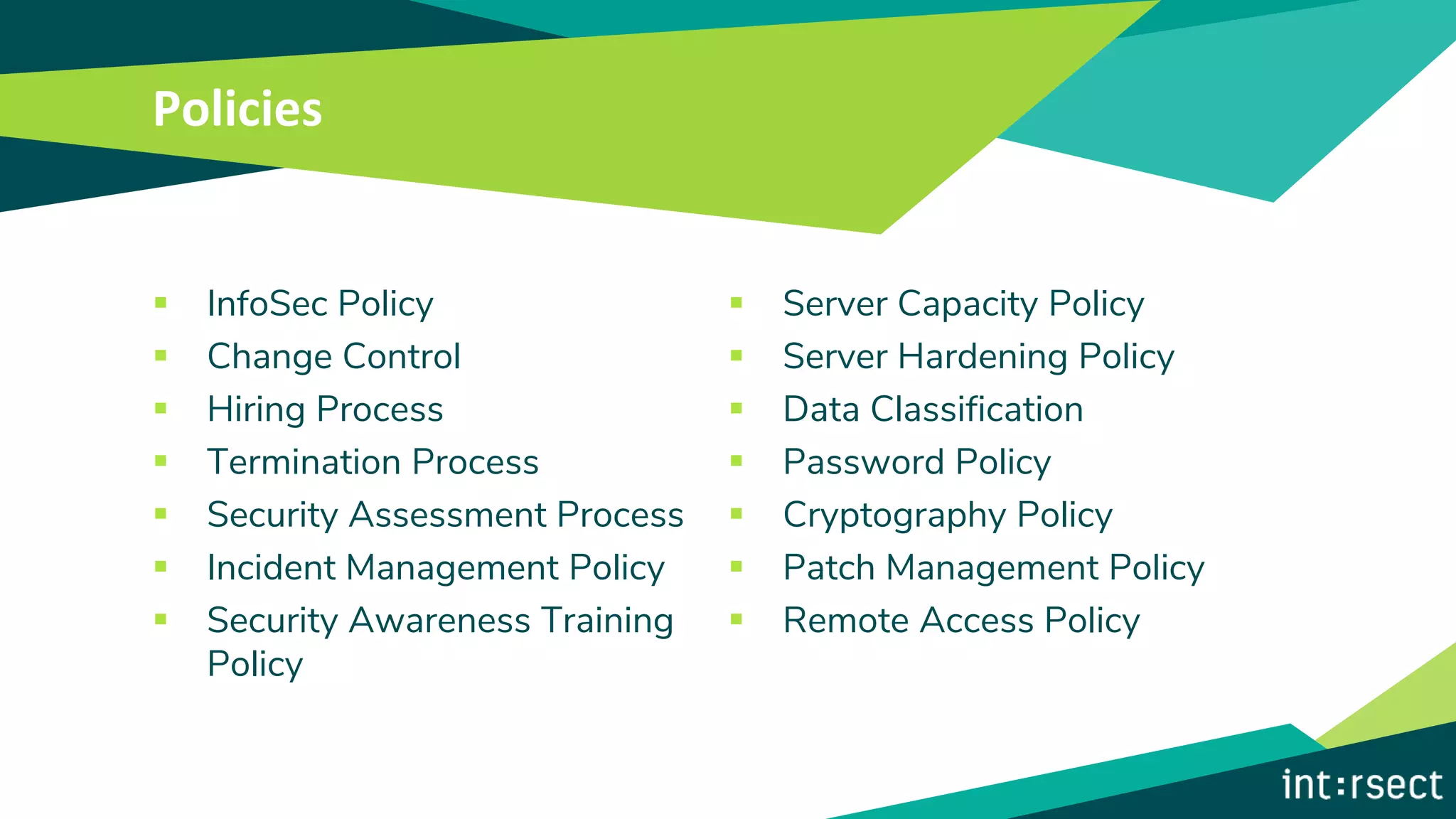 Policies
▪ InfoSec Policy
▪ Change Control
▪ Hiring Process
▪ Termination Process
▪ Security Assessment Process
▪ Incident Management Policy
▪ Security Awareness Training
Policy
▪ Server Capacity Policy
▪ Server Hardening Policy
▪ Data Classification
▪ Password Policy
▪ Cryptography Policy
▪ Patch Management Policy
▪ Remote Access Policy
 