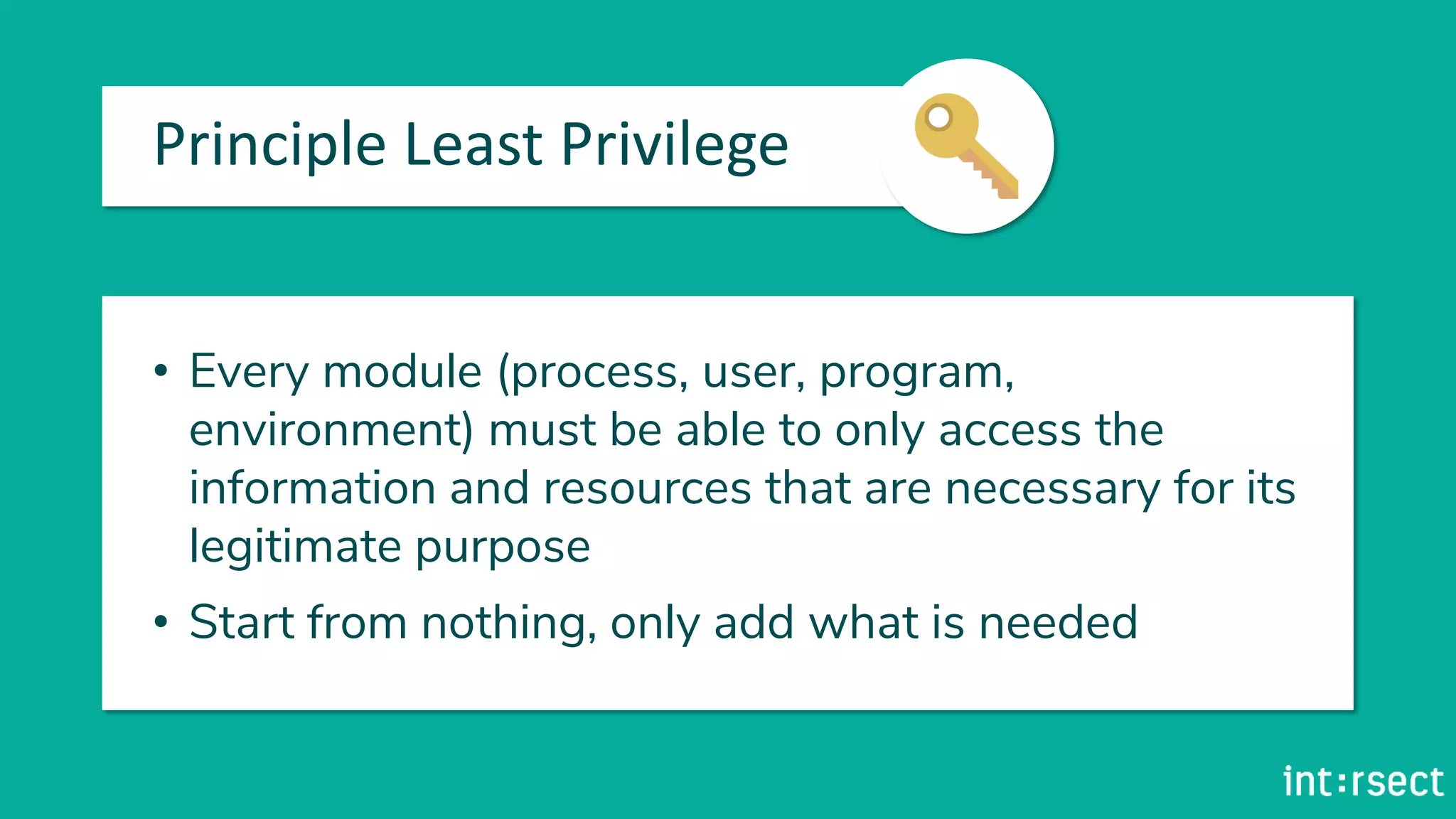Principle Least Privilege
• Every module (process, user, program,
environment) must be able to only access the
information and resources that are necessary for its
legitimate purpose
• Start from nothing, only add what is needed
 