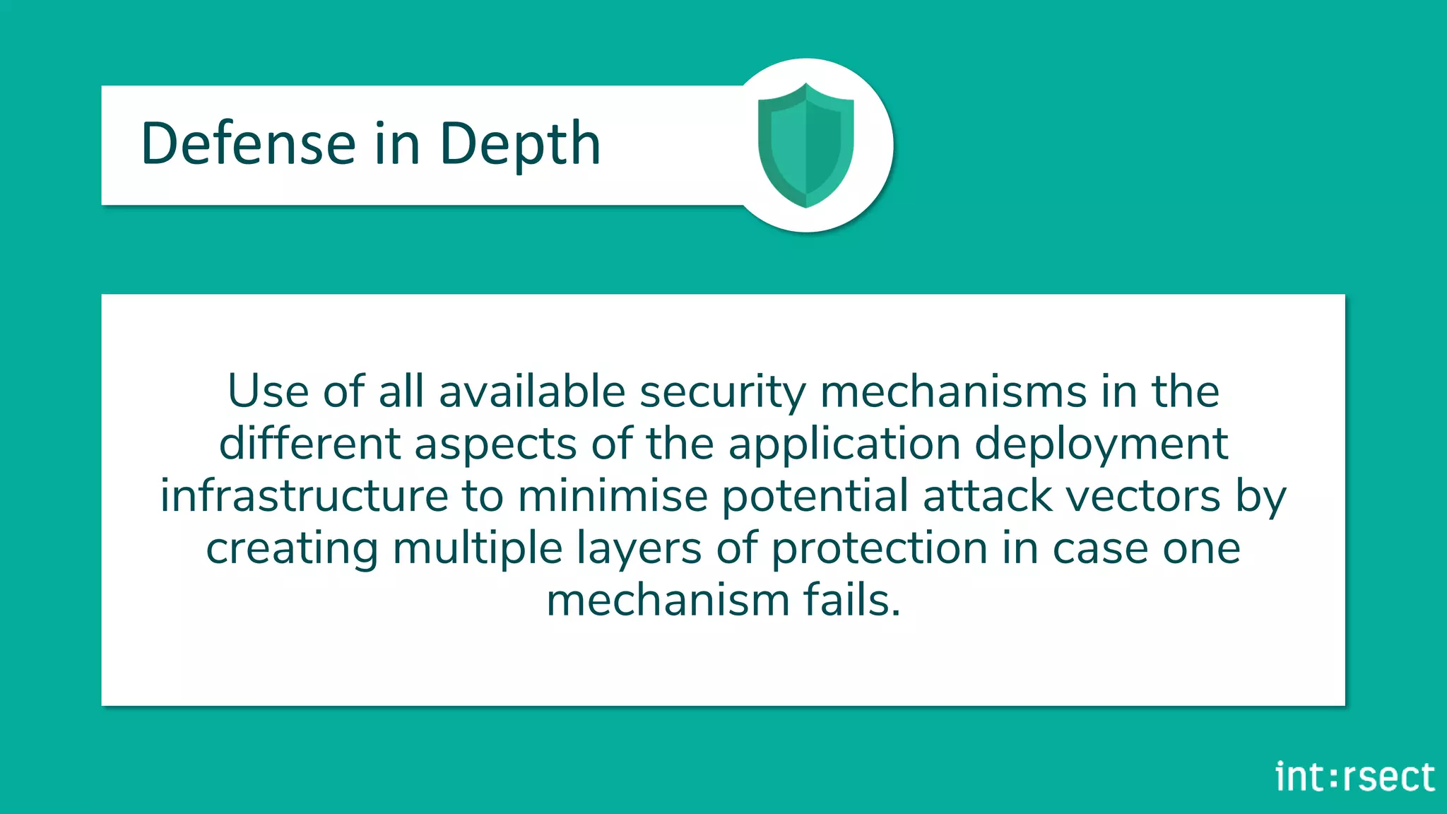 Defense in Depth
Use of all available security mechanisms in the
different aspects of the application deployment
infrastructure to minimise potential attack vectors by
creating multiple layers of protection in case one
mechanism fails.
 