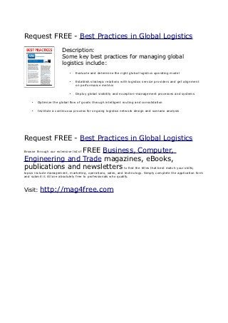 Request FREE - Best Practices in Global Logistics
                        Description:
                        Some key best practices for managing global
                        logistics include:
                             •   Evaluate and determine the right global logistics operating model

                             •   Establish strategic relations with logistics service providers and get alignment
                                 on performance metrics

                             •   Deploy global visibility and exception-management processes and systems

     •   Optimize the global flow of goods through intelligent routing and consolidation

     •   Institute a continuous process for ongoing logistics network design and scenario analysis




Request FREE - Best Practices in Global Logistics
                 FREE Business, Computer,
Browse through our extensive list of

Engineering and Trade magazines, eBooks,
publications and newsletters to find the titles that best match your skills;
topics include management, marketing, operations, sales, and technology. Simply complete the application form
and submit it. All are absolutely free to professionals who qualify.



Visit:    http://mag4free.com
 