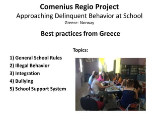 Comenius Regio Project
Approaching Delinquent Behavior at School
Greece- Norway
Best practices from Greece
Topics:
1) General School Rules
2) Illegal Behavior
3) Integration
4) Bullying
5) School Support System
 