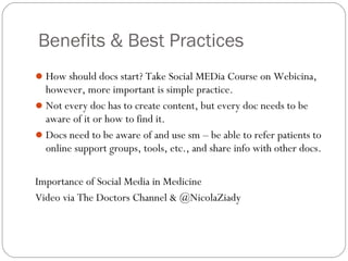 Benefits & Best Practices
 How should docs start? Take Social MEDia Course on Webicina,
  however, more important is simple practice.
 Not every doc has to create content, but every doc needs to be
  aware of it or how to find it.
 Docs need to be aware of and use sm – be able to refer patients to
  online support groups, tools, etc., and share info with other docs.

Importance of Social Media in Medicine
Video via The Doctors Channel & @NicolaZiady
 