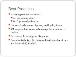 Best Practices
If creating content – evaluate.
  Are you creating value?
  Don’t jump on band wagon.
Docs need to be aware of privacy and legality issues.
SM supports doc/patient relationship, but should never
 replace.
Be creative. Even surgeons like games.
Education is the key. Teaching med students value of sm –
 just discussed @ Stanford.
 