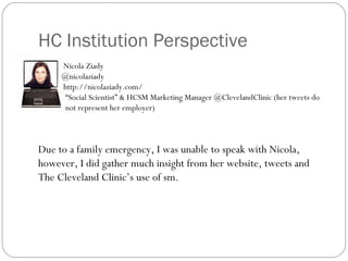 HC Institution Perspective
     Nicola Ziady
     @nicolaziady
     http://nicolaziady.com/
      “Social Scientist” & HCSM Marketing Manager @ClevelandClinic (her tweets do
      not represent her employer)



Due to a family emergency, I was unable to speak with Nicola,
however, I did gather much insight from her website, tweets and
The Cleveland Clinic’s use of sm.
 