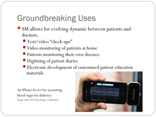 Groundbreaking Uses
SM allows for evolving dynamic between patients and
     doctors.
     Text/video “check-ups”
     Video monitoring of patients at home
     Patients monitoring their own diseases
     Digitizing of patient diaries
     Electronic development of customized patient education
          materials


An iPhone device for measuring
blood sugar for diabetics
(Image credit: AFP/Getty Images via @daylife)
 