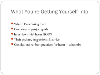 What You’re Getting Yourself Into

Where I’m coming from
Overview of project goals
Interviews with hcsm GODS
Their actions, suggestions & advice
Conclusions re: best practices for hcsm = #hcsmbp
 