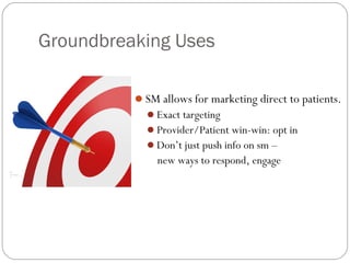 Groundbreaking Uses

          SM allows for marketing direct to patients.
            Exact targeting
            Provider/Patient win-win: opt in
            Don’t just push info on sm –
              new ways to respond, engage
 