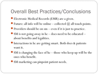 Overall Best Practices/Conclusions
Electronic Medical Records (EMR) are a given.
Future: all info will be online – collected @ all touch points.
Providers should be on sm – even if it is just to practice.
SM is not going away in hc – docs need to be educated –
 about benefits and legalities.
Interactions in hc are getting smart. Both docs & patients
 want it.
SM is changing the face of hc – those who keep up will be the
 ones who benefit.
SM marketing can pinpoint patient needs.
 