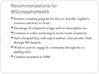 Recommendations for
@StJosephsHealth
Institute a training program for docs re: benefits, legalities,
 resources and how-to of sm.
Encourage development of apps and/or smart phone use.
Continue to refine marketing to needs/wants of patients.
Start a hospital blog with expert authors, relevant info. Push
 through SM channels.
Work to actively engage hc community through sm (vs.
 pushing info).
Continue transition to EMR.
 