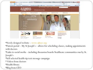 •Newly designed website – www.sjhsyr.org
•Patient portal – My St Joseph’s – allows for scheduling classes, making appointments
with doctors
•Links to social media – including discussion boards/healthcare communities run by St.
Joseph’s
•Self-selected health-tip text message campaign
• Videos from doctors
•Health library
•Blog from CEO
 