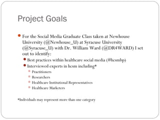 Project Goals
 For the Social Media Graduate Class taken at Newhouse
   University (@Newhouse_U) at Syracuse University
   (@Syracuse_U) with Dr. William Ward (@DR4WARD) I set
   out to identify:
   Best practices within healthcare social media (#hcsmbp)
   Interviewed experts in hcsm including*
      Practitioners
      Researchers
      Healthcare Institutional Representatives
      Healthcare Marketers


*Individuals may represent more than one category
 