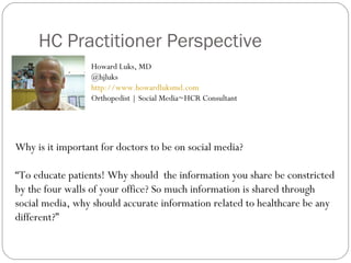 HC Practitioner Perspective
                  Howard Luks, MD
                  @hjluks
                  http://www.howardluksmd.com
                  Orthopedist | Social Media~HCR Consultant




Why is it important for doctors to be on social media?

“To educate patients! Why should the information you share be constricted
by the four walls of your office? So much information is shared through
social media, why should accurate information related to healthcare be any
different?”
 