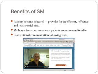 Benefits of SM
 Patients become educated – provides for an efficient, effective
  and less stressful visit.
 SM humanizes your presence – patients are more comfortable.
 Bi-directional communication following visits.
 