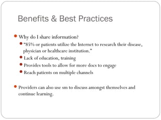 Benefits & Best Practices
Why do I share information?
  “85% or patients utilize the Internet to research their disease,
   physician or healthcare institution.”
  Lack of education, training
  Provides tools to allow for more docs to engage
  Reach patients on multiple channels


 Providers can also use sm to discuss amongst themselves and
  continue learning.
 