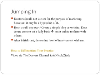 Jumping In
 Doctors should not use sm for the purpose of marketing,
  however, it may be a byproduct of it.
 How would one start? Create a simple blog or website. Docs
  create content on a daily basis  put it online to share with
  others.
 After initial start, determine level of involvement with sm.


How to Differentiate Your Practice
Video via The Doctors Channel & @NicolaZiady
 