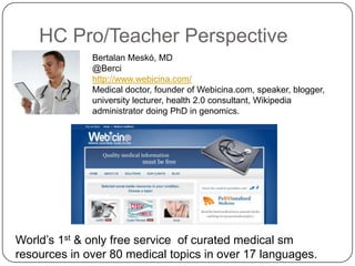 HC Pro/Teacher Perspective
              Bertalan Meskó, MD
              @Berci
              http://www.webicina.com/
              Medical doctor, founder of Webicina.com, speaker, blogger,
              university lecturer, health 2.0 consultant, Wikipedia
              administrator doing PhD in genomics.




World’s 1st & only free service of curated medical sm
resources in over 80 medical topics in over 17 languages.
 