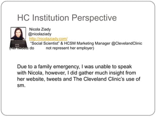 HC Institution Perspective
            Nicola Ziady
           @nicolaziady
            http://nicolaziady.com/
            “Social Scientist” & HCSM Marketing Manager @ClevelandClinic
(her tweets do         not represent her employer)



    Due to a family emergency, I was unable to speak
    with Nicola, however, I did gather much insight from
    her website, tweets and The Cleveland Clinic’s use of
    sm.
 