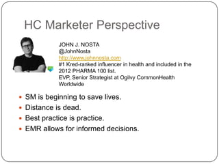 HC Marketer Perspective
             JOHN J. NOSTA
             @JohnNosta
             http://www.johnnosta.com
             #1 Kred-ranked influencer in health and included in the
             2012 PHARMA 100 list.
             EVP, Senior Strategist at Ogilvy CommonHealth
             Worldwide

 SM is beginning to save lives.
 Distance is dead.
 Best practice is practice.
 EMR allows for informed decisions.
 