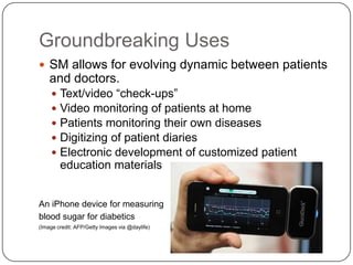 Groundbreaking Uses
 SM allows for evolving dynamic between patients
    and doctors.
        Text/video “check-ups”
        Video monitoring of patients at home
        Patients monitoring their own diseases
        Digitizing of patient diaries
        Electronic development of customized patient
         education materials


An iPhone device for measuring
blood sugar for diabetics
(Image credit: AFP/Getty Images via @daylife)
 