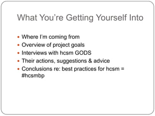 What You’re Getting Yourself Into

 Where I’m coming from
 Overview of project goals
 Interviews with hcsm GODS
 Their actions, suggestions & advice
 Conclusions re: best practices for hcsm =
 #hcsmbp
 