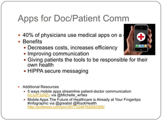 Apps for Doc/Patient Comm
 40% of physicians use medical apps on a daily basis
 Benefits
   Decreases costs, increases efficiency
   Improving communication
   Giving patients the tools to be responsible for their
     own health
    HIPPA secure messaging


 Additional Resources
   5 ways mobile apps streamline patient-doctor communication
     bit.ly/P3yNZv via @Michelle_writes
    Mobile Apps The Future of Healthcare is Already at Your Fingertips
     #infographic via @greatist @RockHealth
     http://pinterest.com/pin/38773246762692568/
 