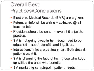 Overall Best
Practices/Conclusions
 Electronic Medical Records (EMR) are a given.
 Future: all info will be online – collected @ all
    touch points.
   Providers should be on sm – even if it is just to
    practice.
   SM is not going away in hc – docs need to be
    educated – about benefits and legalities.
   Interactions in hc are getting smart. Both docs &
    patients want it.
   SM is changing the face of hc – those who keep
    up will be the ones who benefit.
   SM marketing can pinpoint patient needs.
 