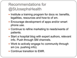 Recommendations for
@StJosephsHealth
 Institute a training program for docs re: benefits,
    legalities, resources and how-to of sm.
   Encourage development of apps and/or smart
    phone use.
   Continue to refine marketing to needs/wants of
    patients.
   Start a hospital blog with expert authors, relevant
    info. Push through SM channels.
   Work to actively engage hc community through
    sm (vs. pushing info).
   Continue transition to EMR.
 