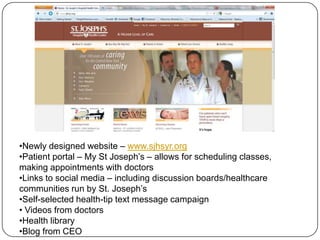 •Newly designed website – www.sjhsyr.org
•Patient portal – My St Joseph’s – allows for scheduling classes,
making appointments with doctors
•Links to social media – including discussion boards/healthcare
communities run by St. Joseph’s
•Self-selected health-tip text message campaign
• Videos from doctors
•Health library
•Blog from CEO
 