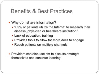 Benefits & Best Practices
 Why do I share information?
   “85% or patients utilize the Internet to research their
    disease, physician or healthcare institution.”
   Lack of education, training
   Provides tools to allow for more docs to engage
   Reach patients on multiple channels


 Providers can also use sm to discuss amongst
 themselves and continue learning.
 