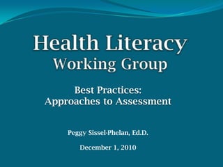 HealthLiteracyWorking Group Best Practices:  Approaches to Assessment Peggy Sissel-Phelan, Ed.D. December 1, 2010 