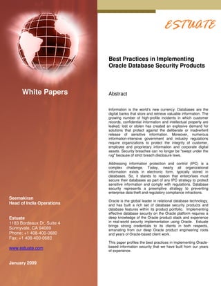 Best Practices in Implementing
                            Oracle Database Security Products



      White Papers          Abstract


                            Information is the world’s new currency. Databases are the
                            digital banks that store and retrieve valuable information. The
                            growing number of high-profile incidents in which customer
                            records, confidential information and intellectual property are
                            leaked, lost or stolen has created an explosive demand for
                            solutions that protect against the deliberate or inadvertent
                            release of sensitive information. Moreover, numerous
                            information-intensive government and industry regulations
                            require organizations to protect the integrity of customer,
                            employee and proprietary information and corporate digital
                            assets. Security breaches can no longer be "swept under the
                            rug" because of strict breach disclosure laws.

                            Addressing information protection and control (IPC) is a
                            complex challenge. Today, nearly all organizational
                            information exists in electronic form, typically stored in
                            databases. So, it stands to reason that enterprises must
                            secure their databases as part of any IPC strategy to protect
                            sensitive information and comply with regulations. Database
                            security represents a preemptive strategy to preventing
                            enterprise data theft and regulatory compliance infractions.
Seemakiran
                            Oracle is the global leader in relational database technology,
Head of India Operations    and has built a rich set of database security products and
                            database features within its product portfolio. Implementing
                            effective database security on the Oracle platform requires a
Estuate                     deep knowledge of the Oracle product stack and experience
1183 Bordeaux Dr, Suite 4   in real-world security implementation using Oracle. Estuate
                            brings strong credentials to its clients in both respects,
Sunnyvale, CA 94089         emanating from our deep Oracle product engineering roots
Phone: +1 408-400-0680      and years of Oracle-based client work.
Fax: +1 408-400-0683
                            This paper profiles the best practices in implementing Oracle-
www.estuate.com             based information security that we have built from our years
                            of experience.


January 2009
 